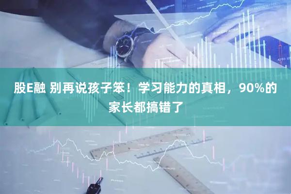股E融 别再说孩子笨!学习能力的真相,90%的家长都搞错了
