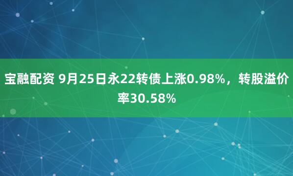 宝融配资 9月25日永22转债上涨0.98%,转股溢价率30.58%