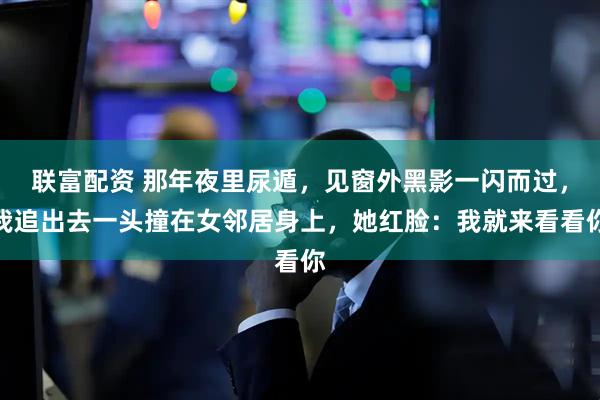 联富配资 那年夜里尿遁,见窗外黑影一闪而过,我追出去一头撞在女邻居身上,她红脸:我就来看看你