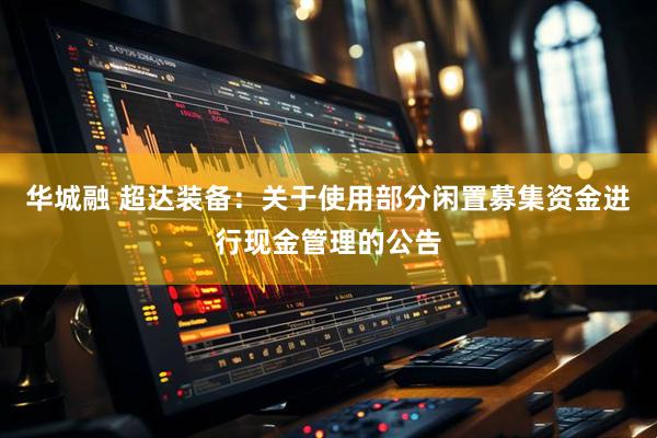 华城融 超达装备:关于使用部分闲置募集资金进行现金管理的公告