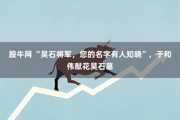 股牛网 “吴石将军，您的名字有人知晓”，于和伟献花吴石墓