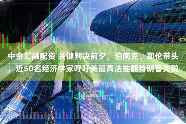 中金汇融配资 关键判决前夕，伯南克、耶伦带头，近50名经济学家呼吁美最高法推翻特朗普关税