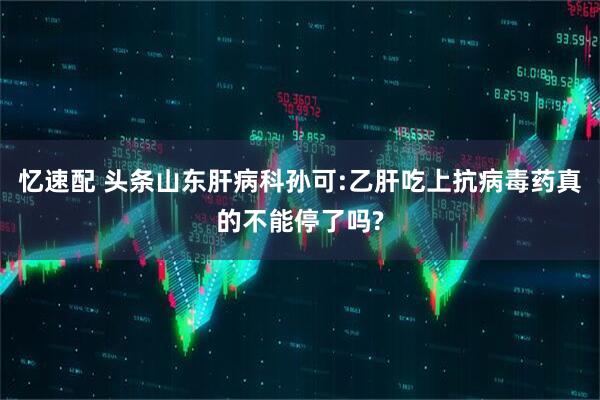 忆速配 头条山东肝病科孙可:乙肝吃上抗病毒药真的不能停了吗?