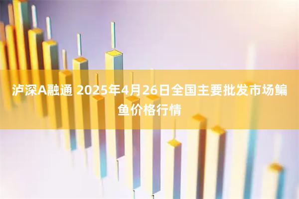 泸深A融通 2025年4月26日全国主要批发市场鳊鱼价格行情