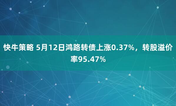 快牛策略 5月12日鸿路转债上涨0.37%，转股溢价率95.47%