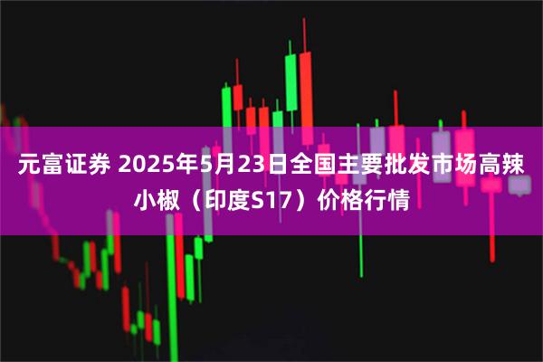 元富证券 2025年5月23日全国主要批发市场高辣小椒（印度S17）价格行情