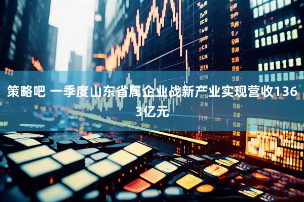 策略吧 一季度山东省属企业战新产业实现营收1363亿元