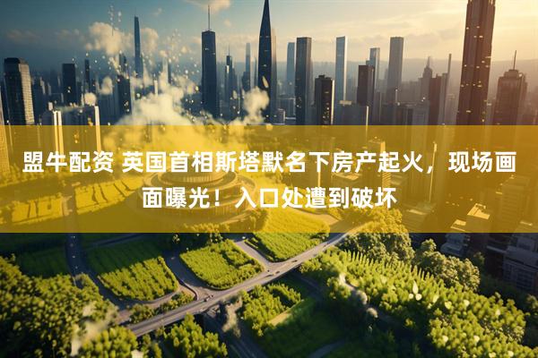 盟牛配资 英国首相斯塔默名下房产起火，现场画面曝光！入口处遭到破坏