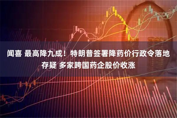 闻喜 最高降九成！特朗普签署降药价行政令落地存疑 多家跨国药企股价收涨