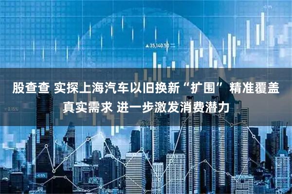 股查查 实探上海汽车以旧换新“扩围” 精准覆盖真实需求 进一步激发消费潜力