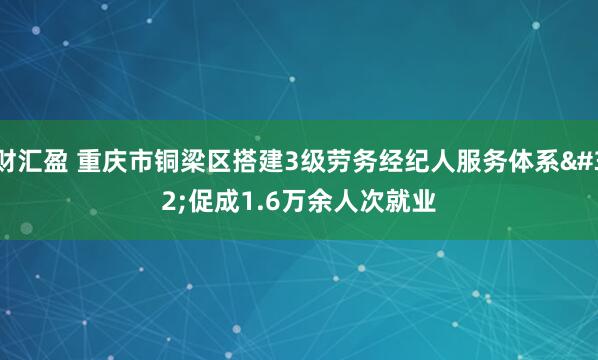 财汇盈 重庆市铜梁区搭建3级劳务经纪人服务体系 促成1.6万余人次就业