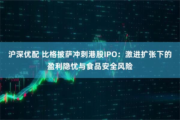 沪深优配 比格披萨冲刺港股IPO：激进扩张下的盈利隐忧与食品安全风险