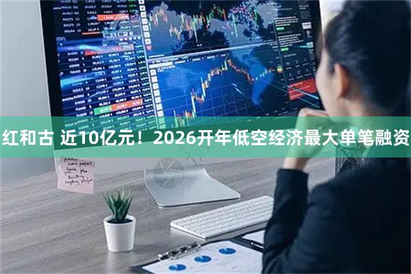 红和古 近10亿元!2026开年低空经济最大单笔融资