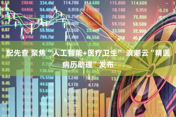 配先查 聚焦“人工智能+医疗卫生” 浪潮云“精医病历助理”发布