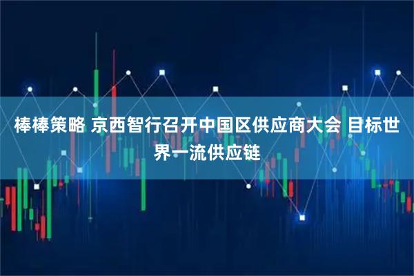 棒棒策略 京西智行召开中国区供应商大会 目标世界一流供应链