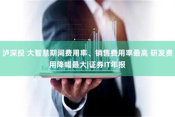 泸深投 大智慧期间费用率、销售费用率最高 研发费用降幅最大|证券IT年报